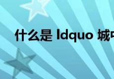 什么是 ldquo 城中村 rdquo 你知道吗？